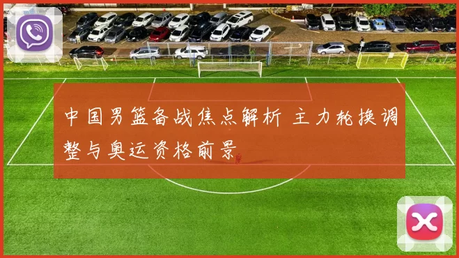 中国男篮备战焦点解析 主力轮换调整与奥运资格前景