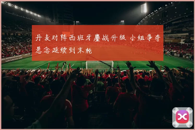丹麦对阵西班牙鏖战升级 小组争夺悬念延续到末轮