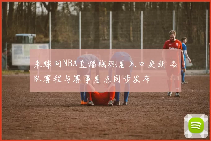 来球网NBA直播线观看入口更新 各队赛程与赛事看点同步发布