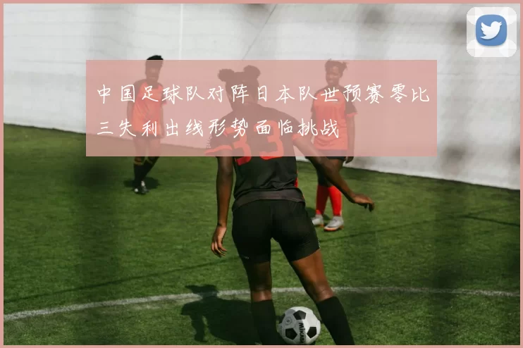 中国足球队对阵日本队世预赛零比三失利出线形势面临挑战