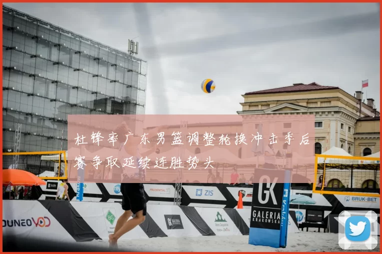 杜锋率广东男篮调整轮换冲击季后赛争取延续连胜势头