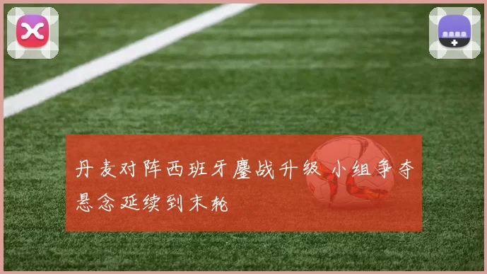 丹麦对阵西班牙鏖战升级 小组争夺悬念延续到末轮