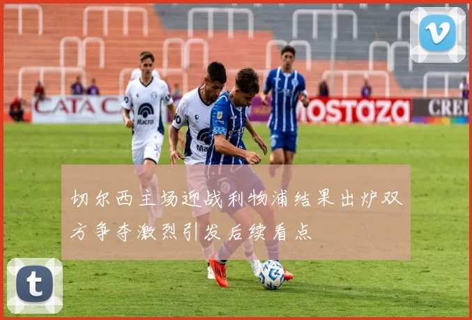 切尔西主场迎战利物浦结果出炉双方争夺激烈引发后续看点