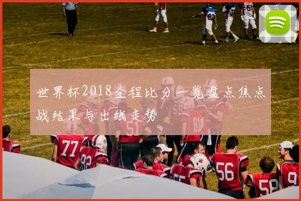 世界杯2018全程比分一览盘点焦点战结果与出线走势
