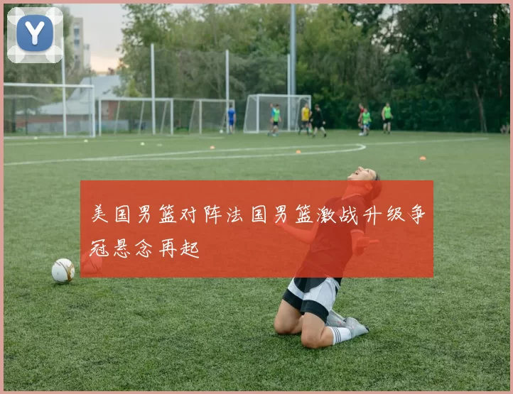 美国男篮对阵法国男篮激战升级争冠悬念再起