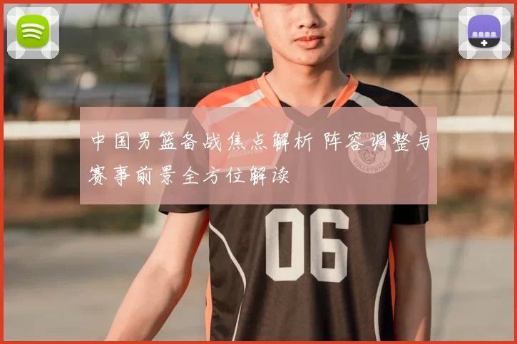 中国男篮备战焦点解析 阵容调整与赛事前景全方位解读
