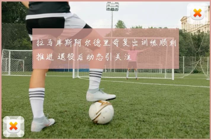 拉马库斯阿尔德里奇复出训练顺利推进 退役后动态引关注