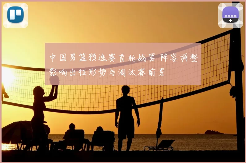 中国男篮预选赛首轮战罢 阵容调整影响出征形势与淘汰赛前景