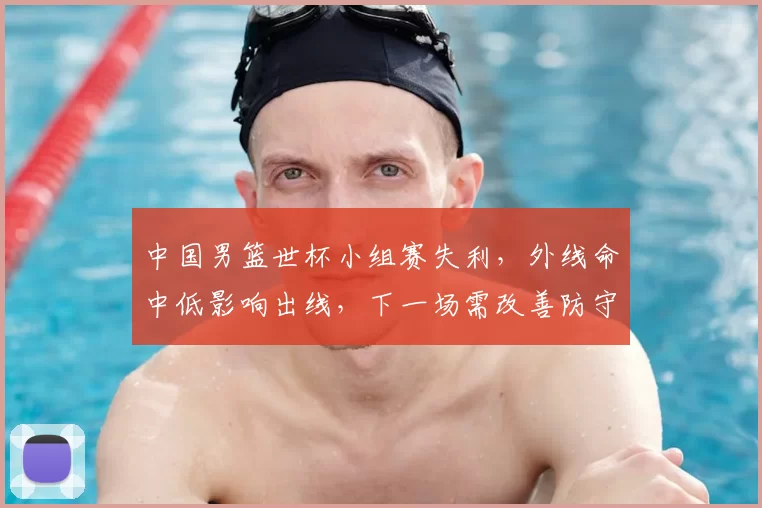 中国男篮世杯小组赛失利，外线命中低影响出线，下一场需改善防守与进攻