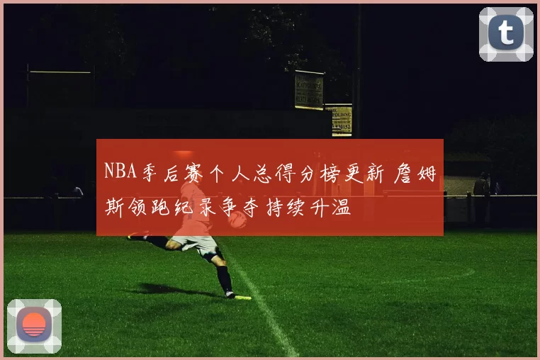 NBA季后赛个人总得分榜更新 詹姆斯领跑纪录争夺持续升温