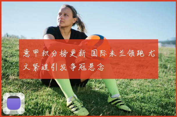 意甲积分榜更新 国际米兰领跑 尤文紧追引发争冠悬念