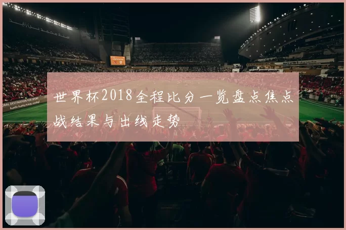 世界杯2018全程比分一览盘点焦点战结果与出线走势