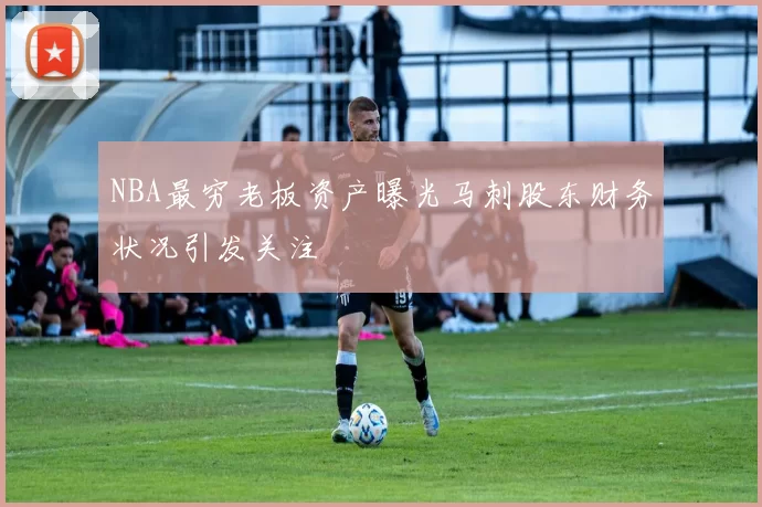 NBA最穷老板资产曝光马刺股东财务状况引发关注