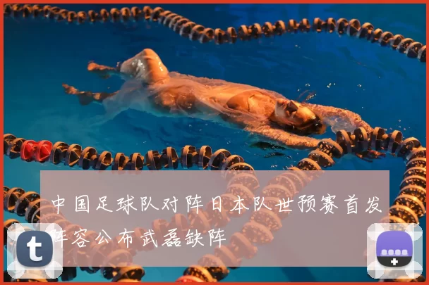 中国足球队对阵日本队世预赛首发阵容公布武磊缺阵