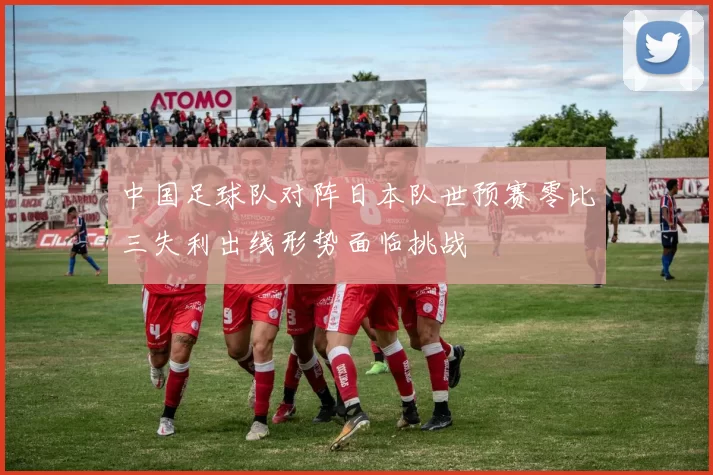 中国足球队对阵日本队世预赛零比三失利出线形势面临挑战
