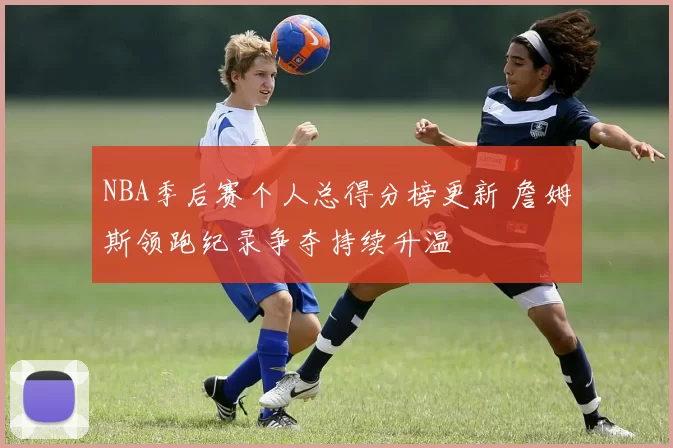 NBA季后赛个人总得分榜更新 詹姆斯领跑纪录争夺持续升温
