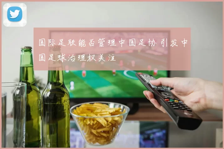 国际足联能否管理中国足协 引发中国足球治理权关注