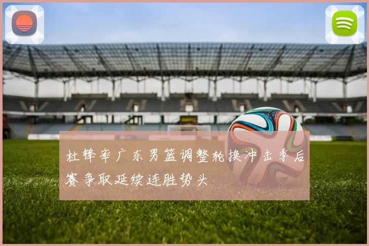 杜锋率广东男篮调整轮换冲击季后赛争取延续连胜势头