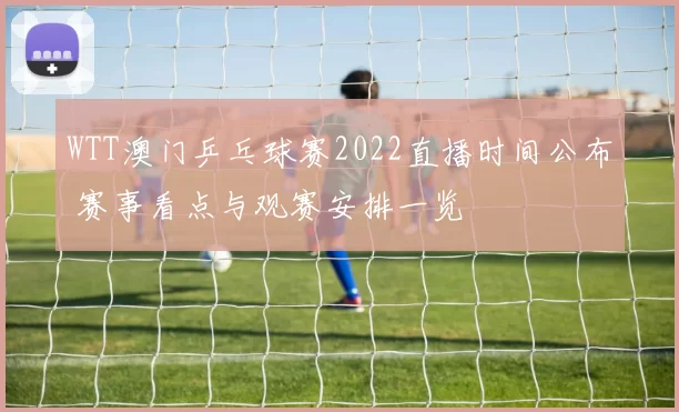 WTT澳门乒乓球赛2022直播时间公布 赛事看点与观赛安排一览