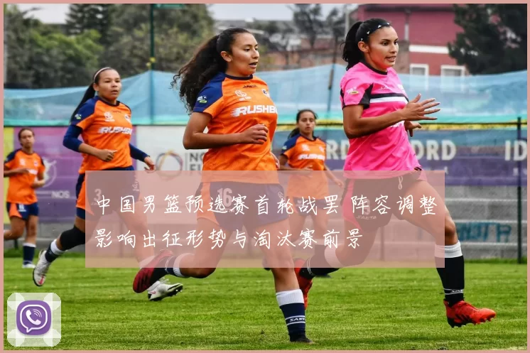 中国男篮预选赛首轮战罢 阵容调整影响出征形势与淘汰赛前景