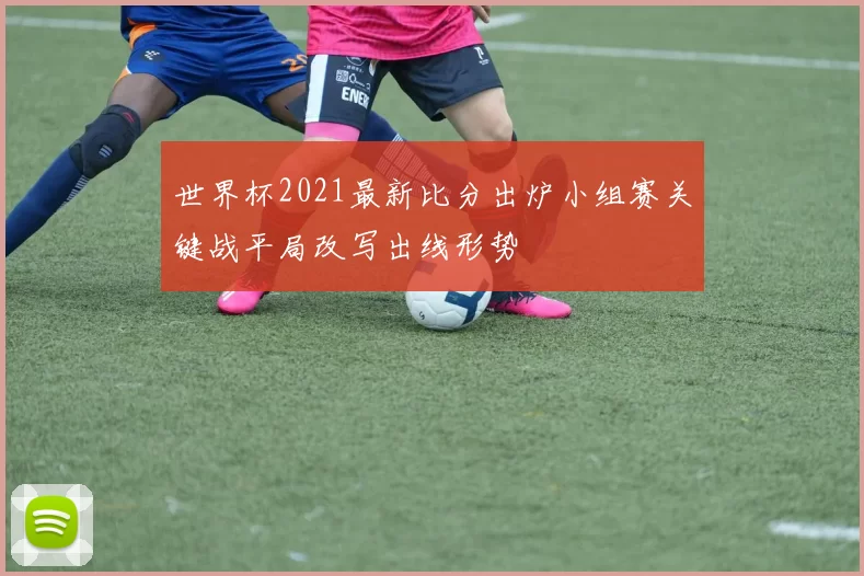 世界杯2021最新比分出炉小组赛关键战平局改写出线形势