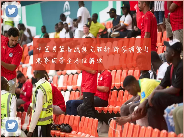 中国男篮备战焦点解析 阵容调整与赛事前景全方位解读