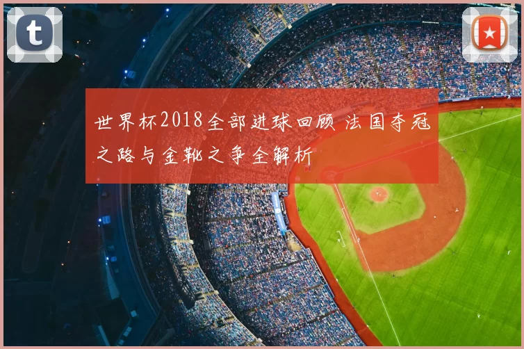 世界杯2018全部进球回顾 法国夺冠之路与金靴之争全解析