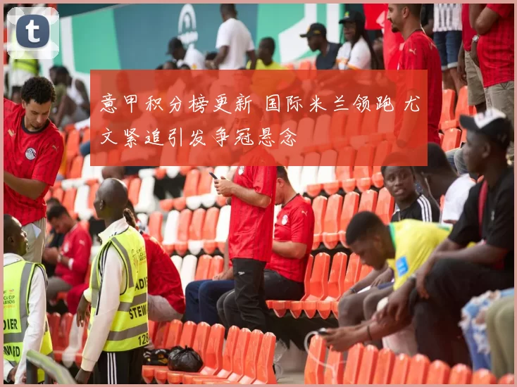 意甲积分榜更新 国际米兰领跑 尤文紧追引发争冠悬念