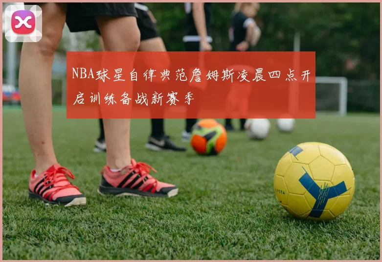 NBA球星自律典范詹姆斯凌晨四点开启训练备战新赛季