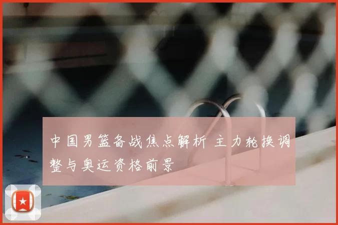 中国男篮备战焦点解析 主力轮换调整与奥运资格前景
